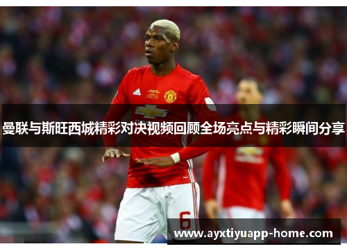 曼联与斯旺西城精彩对决视频回顾全场亮点与精彩瞬间分享